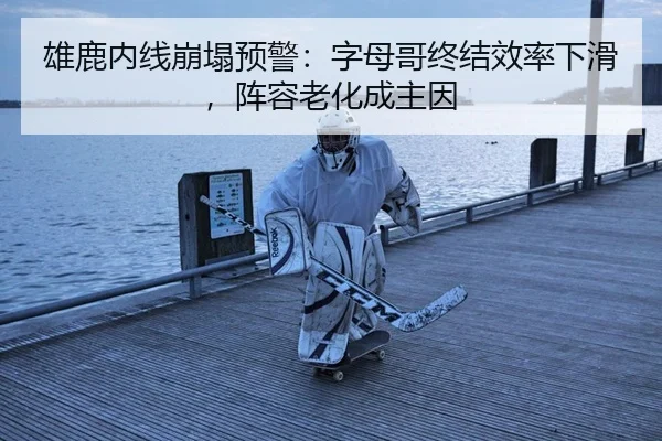 雄鹿内线崩塌预警：字母哥终结效率下滑，阵容老化成主因