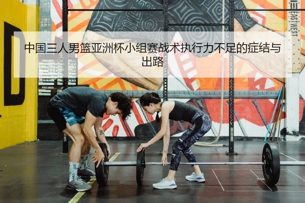 中国三人男篮亚洲杯小组赛战术执行力不足的症结与出路